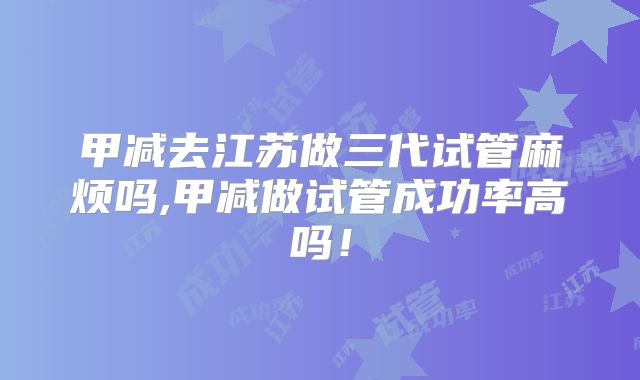 甲减去江苏做三代试管麻烦吗,甲减做试管成功率高吗！