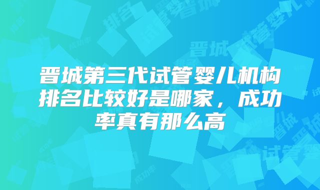 晋城第三代试管婴儿机构排名比较好是哪家，成功率真有那么高