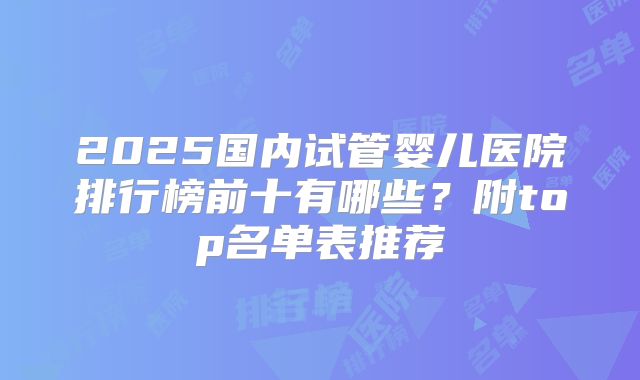 2025国内试管婴儿医院排行榜前十有哪些？附top名单表推荐