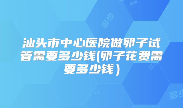 汕头市中心医院做卵子试管需要多少钱(卵子花费需要多少钱）