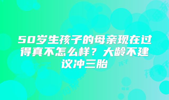 50岁生孩子的母亲现在过得真不怎么样？大龄不建议冲三胎