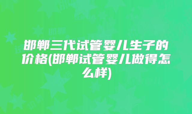 邯郸三代试管婴儿生子的价格(邯郸试管婴儿做得怎么样)