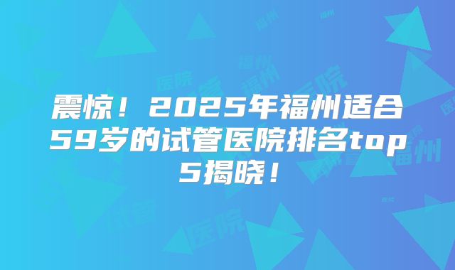震惊！2025年福州适合59岁的试管医院排名top5揭晓！