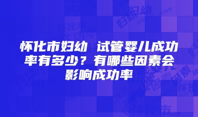 怀化市妇幼 试管婴儿成功率有多少?有哪些因素会影响成功率
