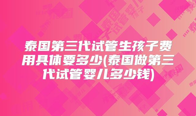泰国第三代试管生孩子费用具体要多少(泰国做第三代试管婴儿多少钱)
