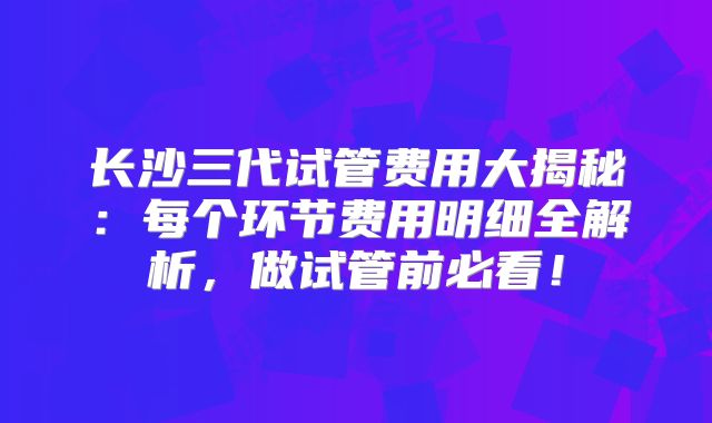 长沙三代试管费用大揭秘:每个环节费用明细全解析,做试管前必看!