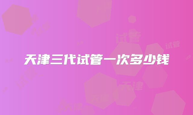 天津三代试管一次多少钱