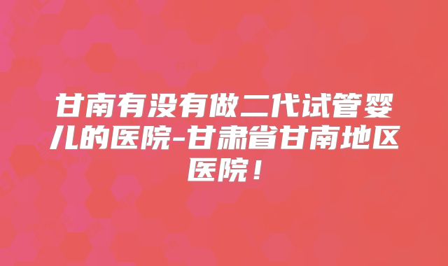 甘南有没有做二代试管婴儿的医院-甘肃省甘南地区医院！