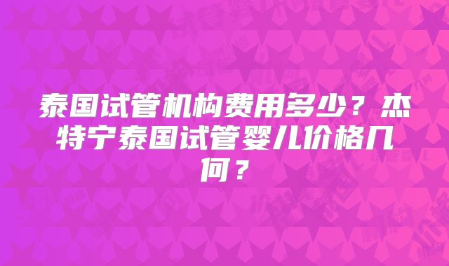 泰国试管机构费用多少？杰特宁泰国试管婴儿价格几何？
