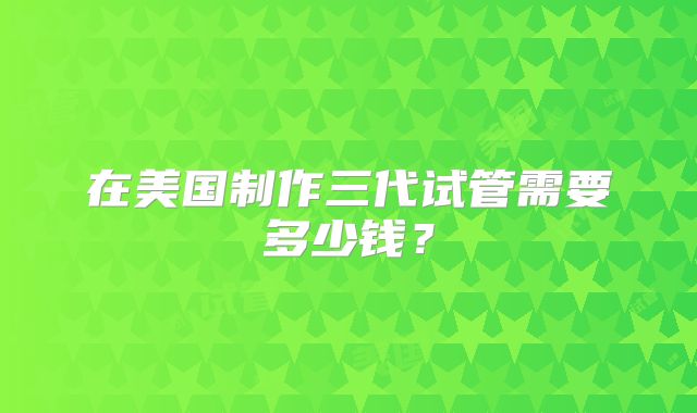 在美国制作三代试管需要多少钱？