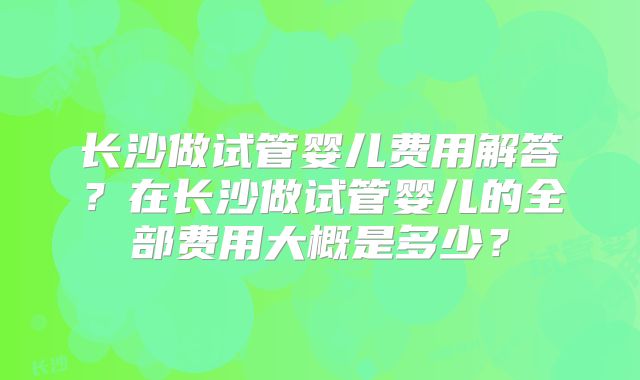 长沙做试管婴儿费用解答？在长沙做试管婴儿的全部费用大概是多少？