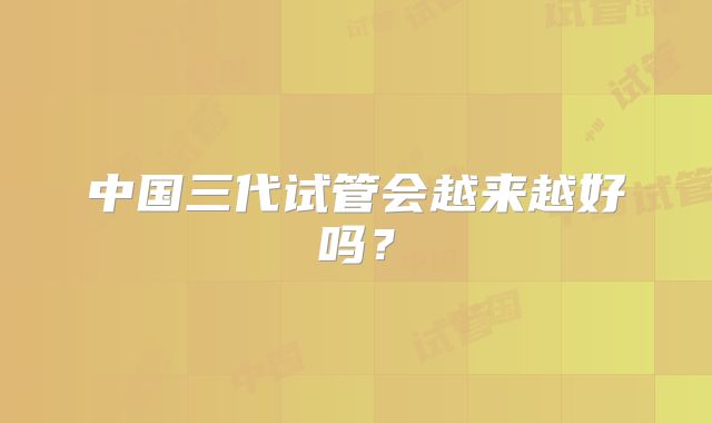 中国三代试管会越来越好吗？