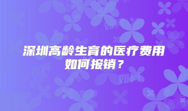 深圳高龄生育的医疗费用如何报销？