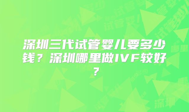 深圳三代试管婴儿要多少钱？深圳哪里做IVF较好？