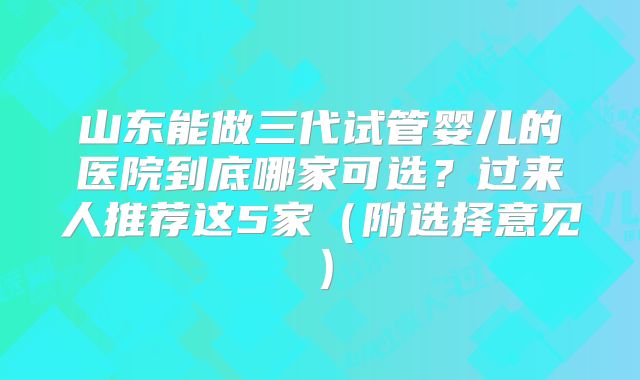山东能做三代试管婴儿的医院到底哪家可选？过来人推荐这5家（附选择意见）