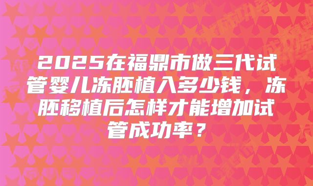 2025在福鼎市做三代试管婴儿冻胚植入多少钱,冻胚移植后怎样才能增加试管成功率?