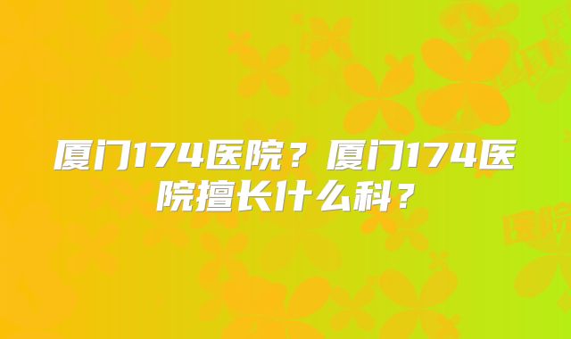 厦门174医院？厦门174医院擅长什么科？