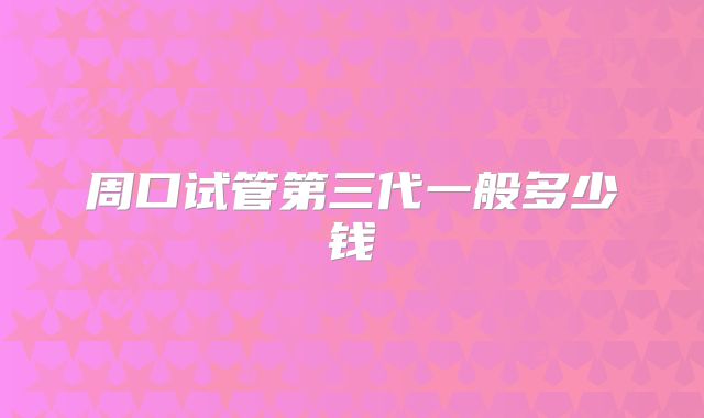 周口试管第三代一般多少钱