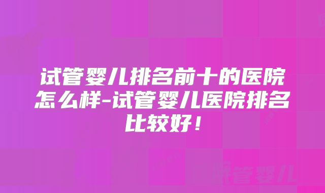 试管婴儿排名前十的医院怎么样-试管婴儿医院排名比较好！