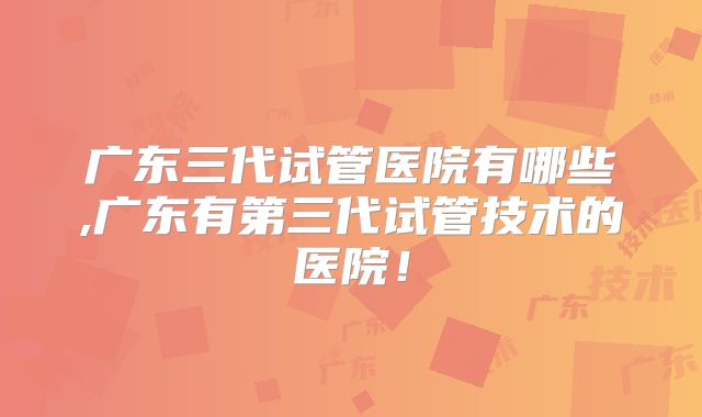 广东三代试管医院有哪些,广东有第三代试管技术的医院！