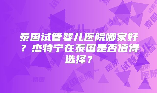 泰国试管婴儿医院哪家好?杰特宁在泰国是否值得选择?
