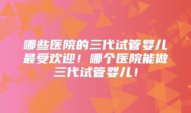 哪些医院的三代试管婴儿最受欢迎！哪个医院能做三代试管婴儿！