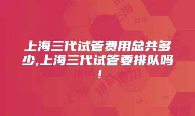 上海三代试管费用总共多少,上海三代试管要排队吗！