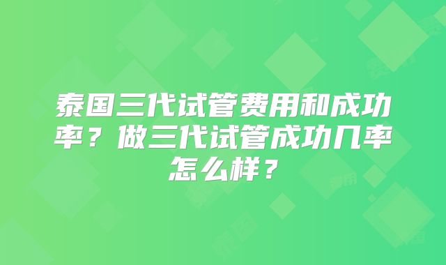 泰国三代试管费用和成功率？做三代试管成功几率怎么样？