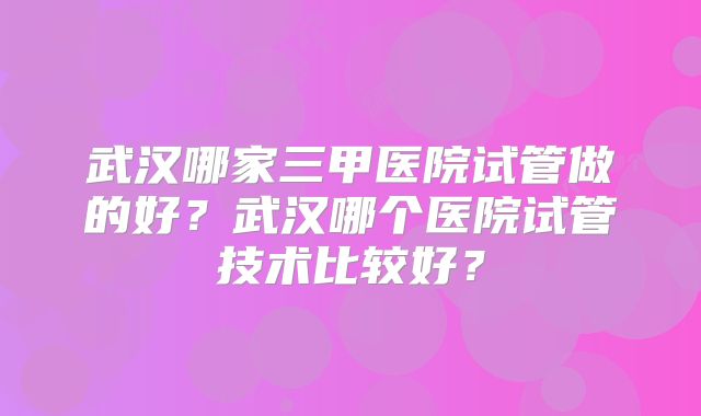 武汉哪家三甲医院试管做的好？武汉哪个医院试管技术比较好？