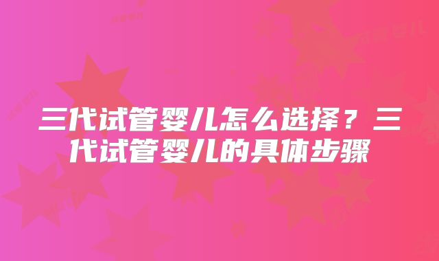 三代试管婴儿怎么选择？三代试管婴儿的具体步骤