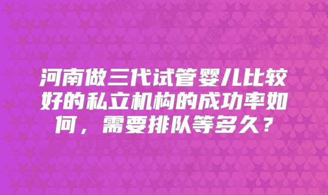 河南做三代试管婴儿比较好的私立机构的成功率如何，需要排队等多久？