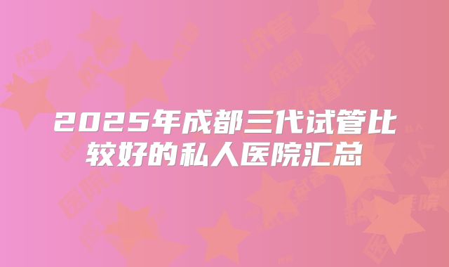 2025年成都三代试管比较好的私人医院汇总