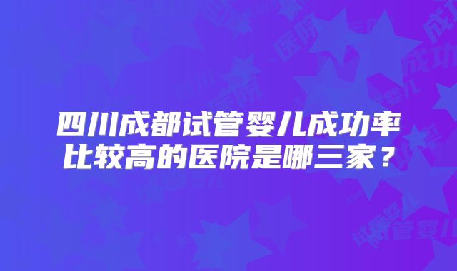 四川成都试管婴儿成功率比较高的医院是哪三家?