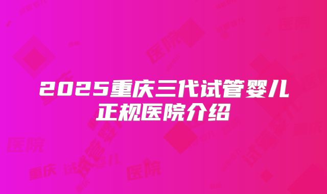 2025重庆三代试管婴儿正规医院介绍