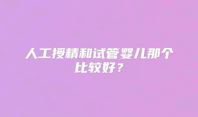 人工授精和试管婴儿那个比较好?