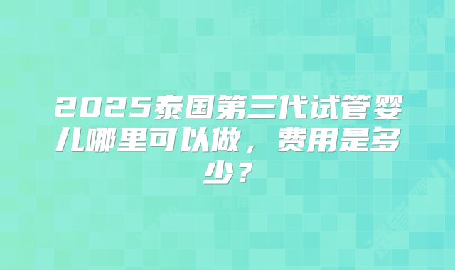 2025泰国第三代试管婴儿哪里可以做,费用是多少?