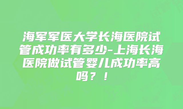 海军军医大学长海医院试管成功率有多少-上海长海医院做试管婴儿成功率高吗？！