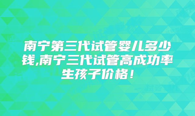 南宁第三代试管婴儿多少钱,南宁三代试管高成功率生孩子价格!