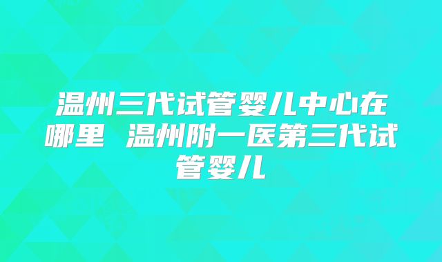 温州三代试管婴儿中心在哪里 温州附一医第三代试管婴儿