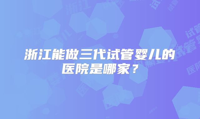 浙江能做三代试管婴儿的医院是哪家?