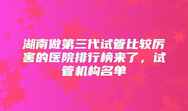 湖南做第三代试管比较厉害的医院排行榜来了，试管机构名单