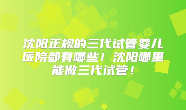 沈阳正规的三代试管婴儿医院都有哪些！沈阳哪里能做三代试管！