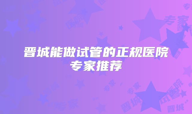 晋城能做试管的正规医院专家推荐
