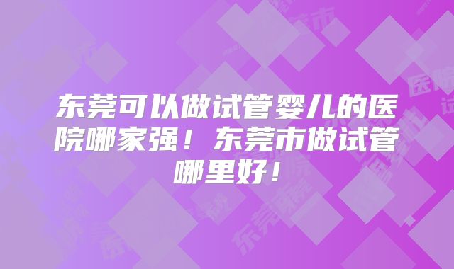 东莞可以做试管婴儿的医院哪家强!东莞市做试管哪里好!