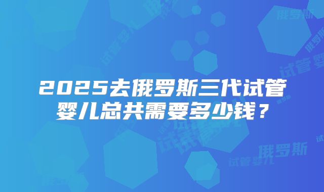 2025去俄罗斯三代试管婴儿总共需要多少钱?