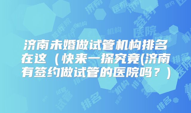 济南未婚做试管机构排名在这（快来一探究竟(济南有签约做试管的医院吗？)
