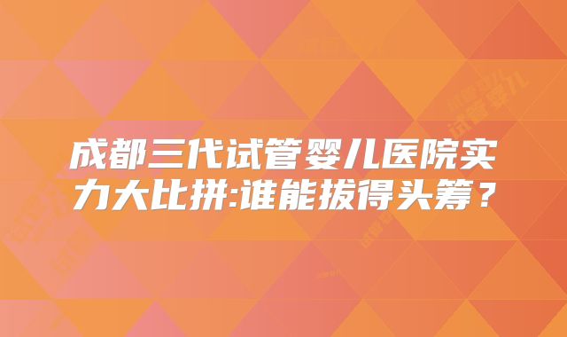成都三代试管婴儿医院实力大比拼:谁能拔得头筹?