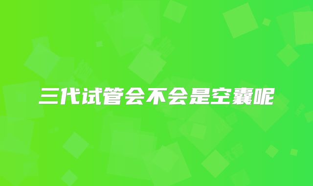 三代试管会不会是空囊呢