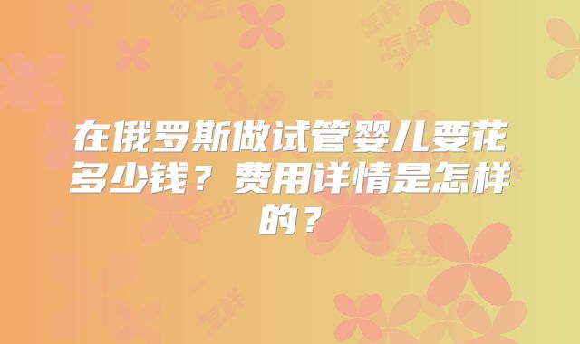 在俄罗斯做试管婴儿要花多少钱？费用详情是怎样的？