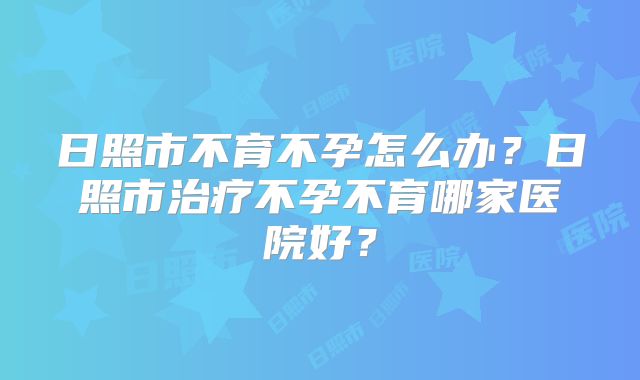日照市不育不孕怎么办?日照市治疗不孕不育哪家医院好?